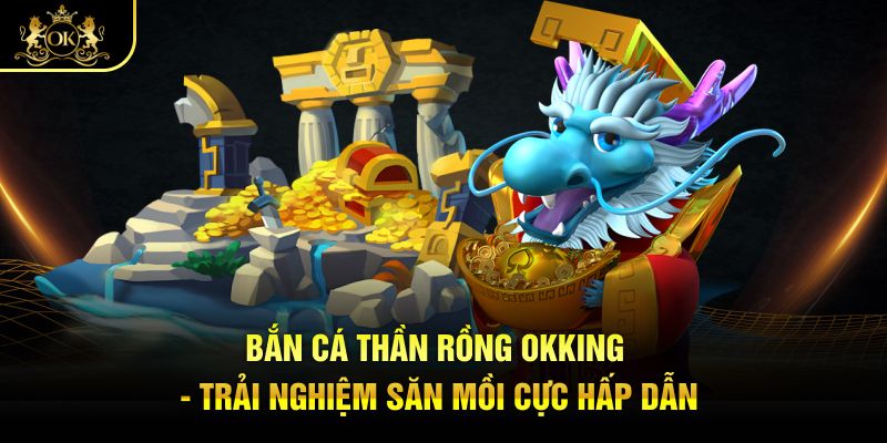 Bắn Cá Thần Rồng Okking - Trải Nghiệm Săn Mồi Cực Hấp Dẫn
